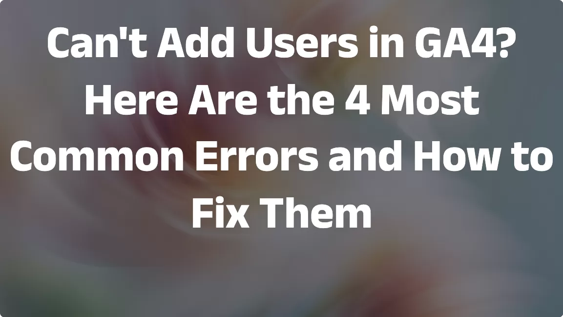Can’t Add Users in GA4? Here Are the 4 Most Common Errors and How to Fix Them